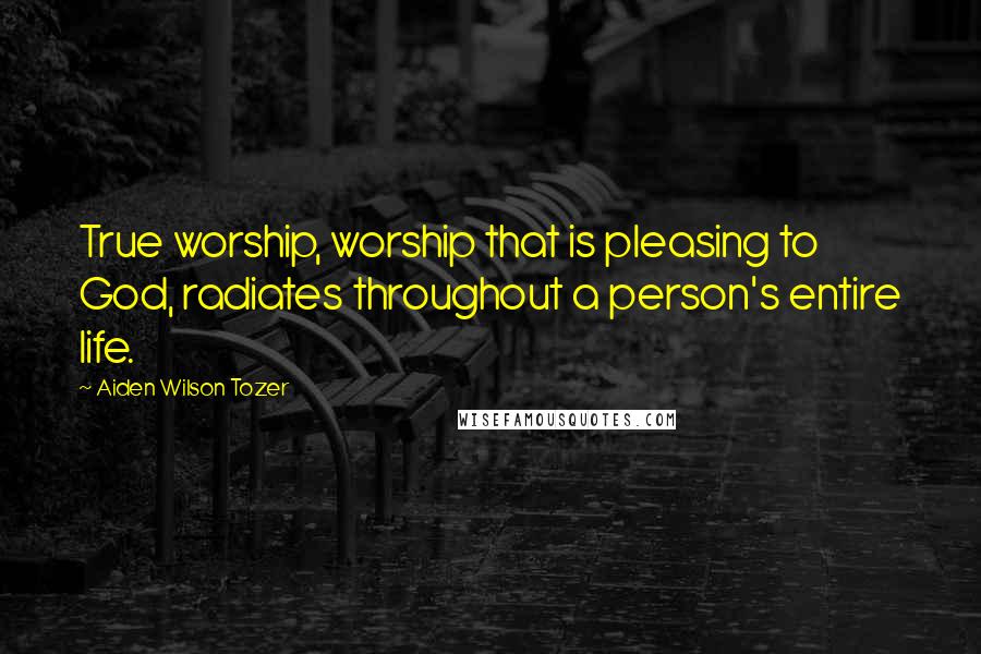 Aiden Wilson Tozer Quotes: True worship, worship that is pleasing to God, radiates throughout a person's entire life.