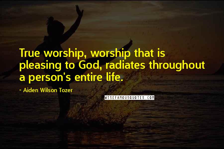 Aiden Wilson Tozer Quotes: True worship, worship that is pleasing to God, radiates throughout a person's entire life.