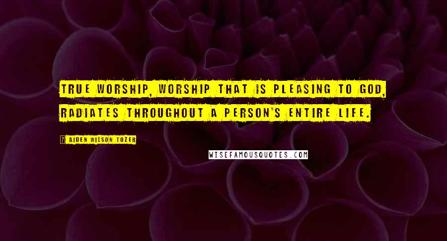 Aiden Wilson Tozer Quotes: True worship, worship that is pleasing to God, radiates throughout a person's entire life.