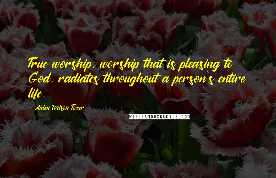 Aiden Wilson Tozer Quotes: True worship, worship that is pleasing to God, radiates throughout a person's entire life.