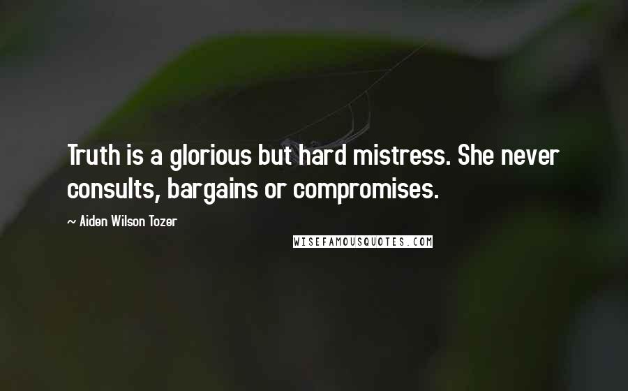 Aiden Wilson Tozer Quotes: Truth is a glorious but hard mistress. She never consults, bargains or compromises.