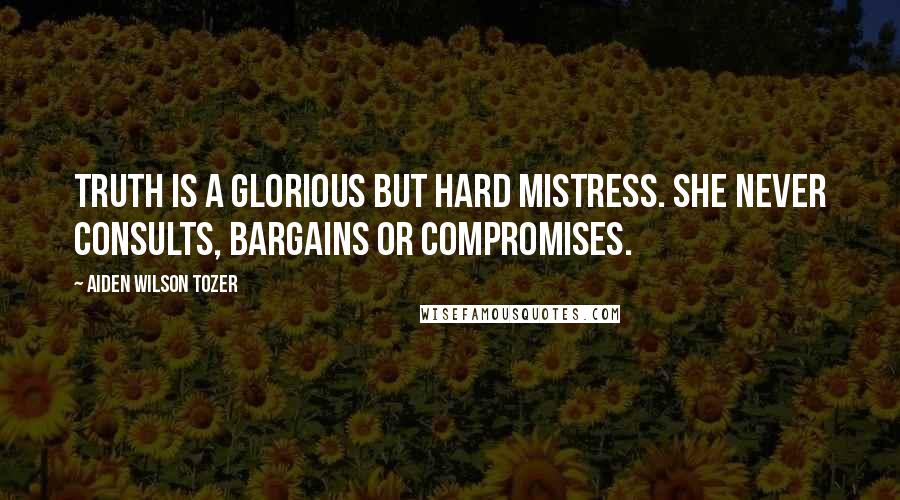 Aiden Wilson Tozer Quotes: Truth is a glorious but hard mistress. She never consults, bargains or compromises.