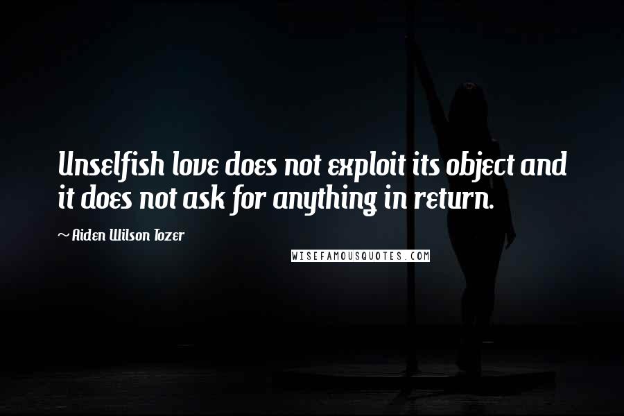 Aiden Wilson Tozer Quotes: Unselfish love does not exploit its object and it does not ask for anything in return.