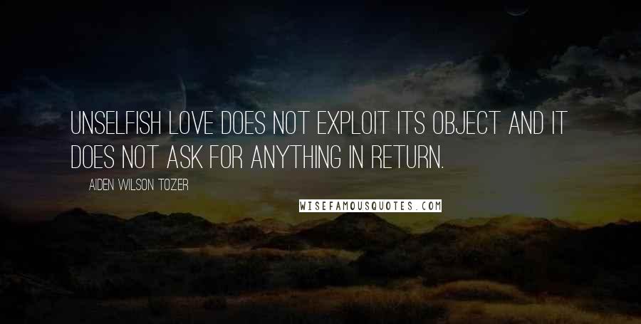 Aiden Wilson Tozer Quotes: Unselfish love does not exploit its object and it does not ask for anything in return.