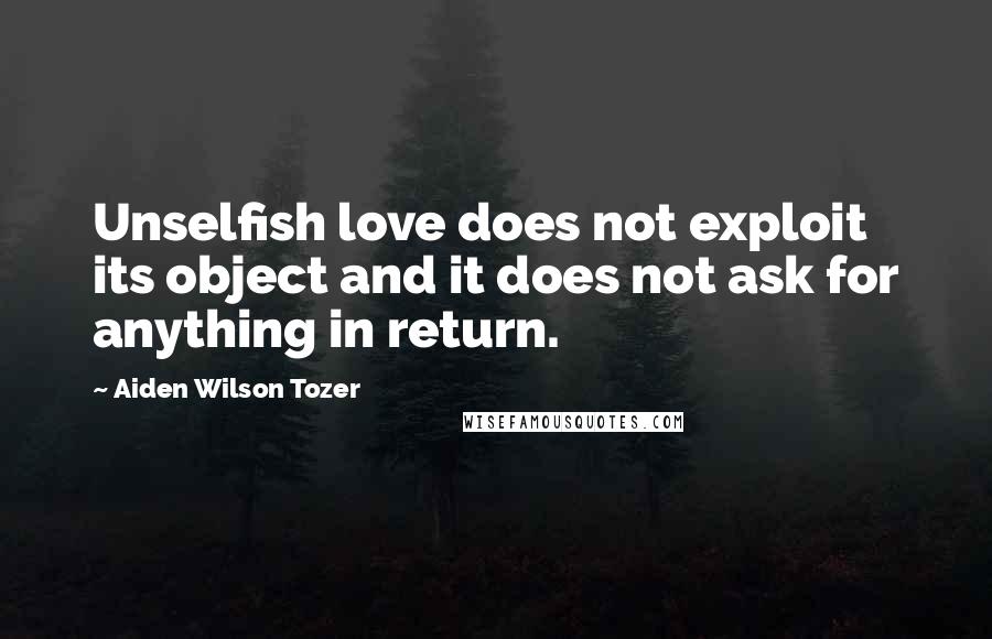 Aiden Wilson Tozer Quotes: Unselfish love does not exploit its object and it does not ask for anything in return.