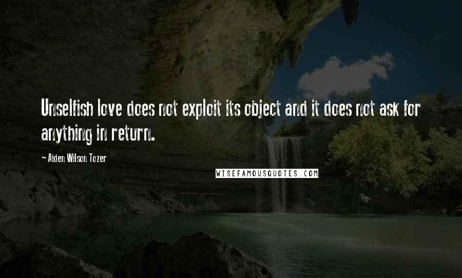 Aiden Wilson Tozer Quotes: Unselfish love does not exploit its object and it does not ask for anything in return.