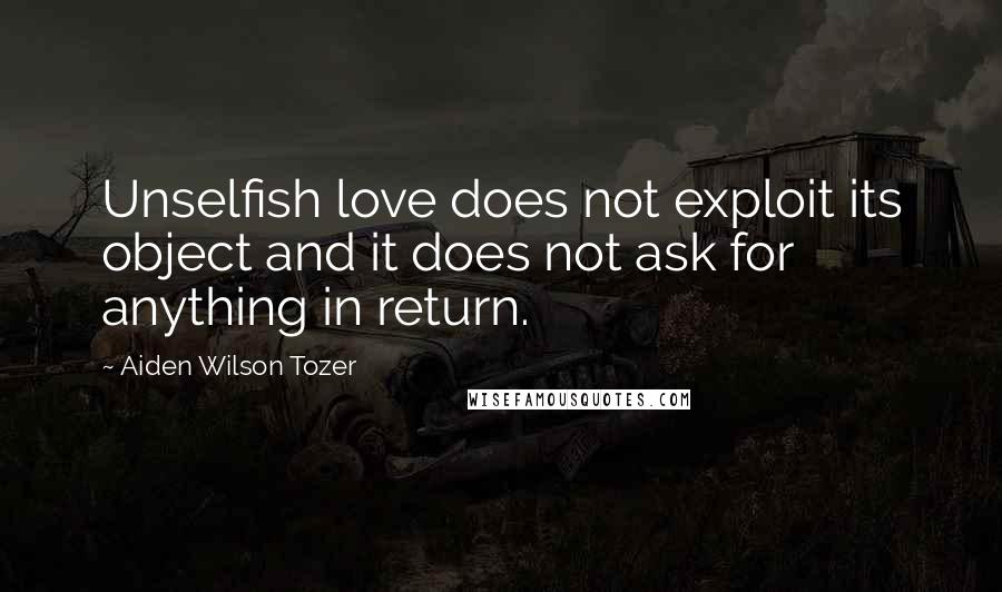 Aiden Wilson Tozer Quotes: Unselfish love does not exploit its object and it does not ask for anything in return.