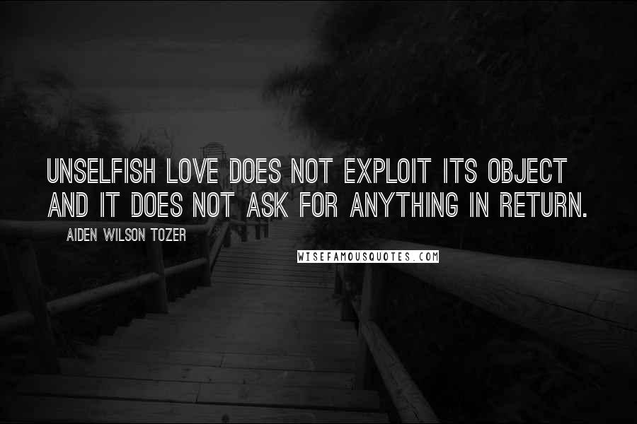 Aiden Wilson Tozer Quotes: Unselfish love does not exploit its object and it does not ask for anything in return.