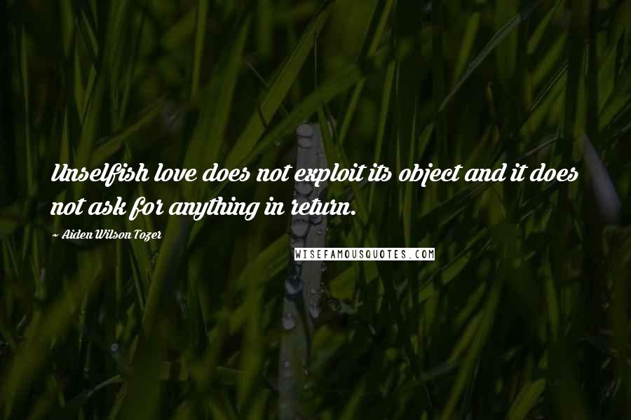 Aiden Wilson Tozer Quotes: Unselfish love does not exploit its object and it does not ask for anything in return.