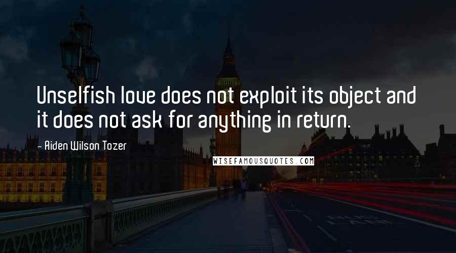 Aiden Wilson Tozer Quotes: Unselfish love does not exploit its object and it does not ask for anything in return.