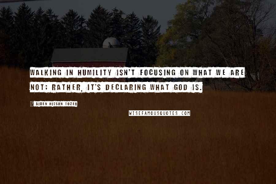 Aiden Wilson Tozer Quotes: Walking in humility isn't focusing on what we are NOT; rather, it's declaring what God is.