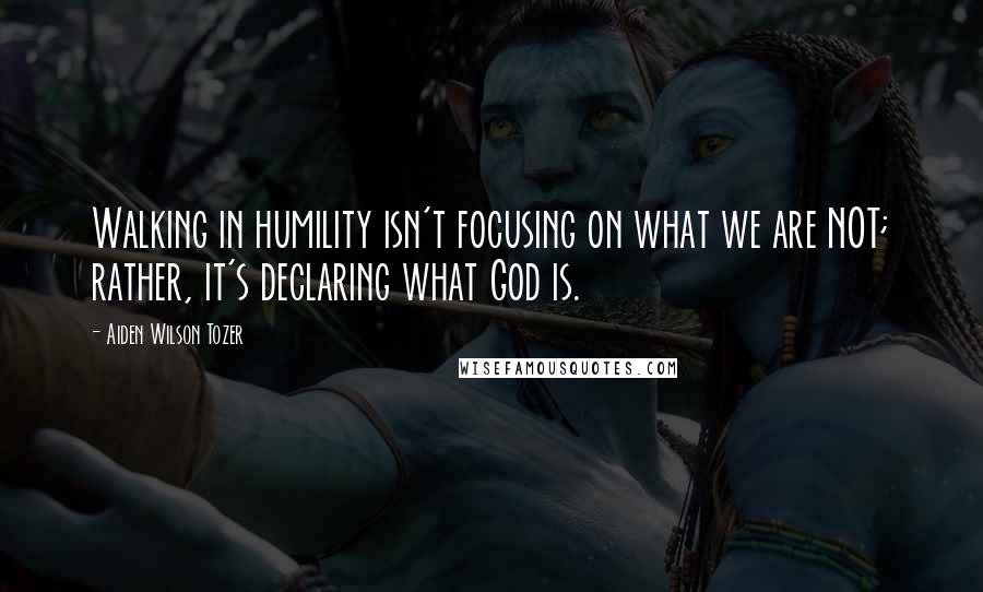 Aiden Wilson Tozer Quotes: Walking in humility isn't focusing on what we are NOT; rather, it's declaring what God is.