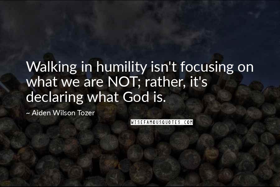 Aiden Wilson Tozer Quotes: Walking in humility isn't focusing on what we are NOT; rather, it's declaring what God is.