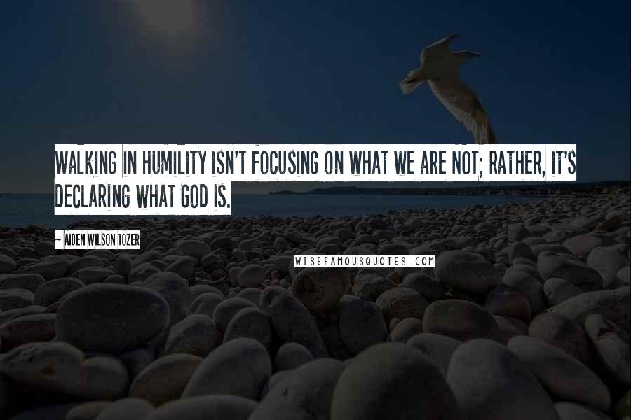 Aiden Wilson Tozer Quotes: Walking in humility isn't focusing on what we are NOT; rather, it's declaring what God is.