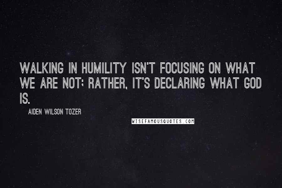 Aiden Wilson Tozer Quotes: Walking in humility isn't focusing on what we are NOT; rather, it's declaring what God is.