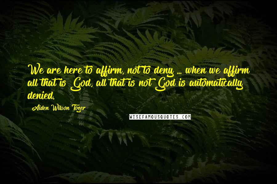 Aiden Wilson Tozer Quotes: We are here to affirm, not to deny ... when we affirm all that is God, all that is not God is automatically denied.