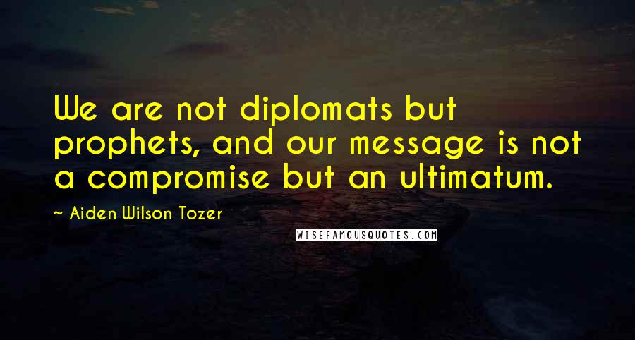 Aiden Wilson Tozer Quotes: We are not diplomats but prophets, and our message is not a compromise but an ultimatum.