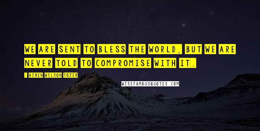 Aiden Wilson Tozer Quotes: We are sent to bless the world, but we are never told to compromise with it.