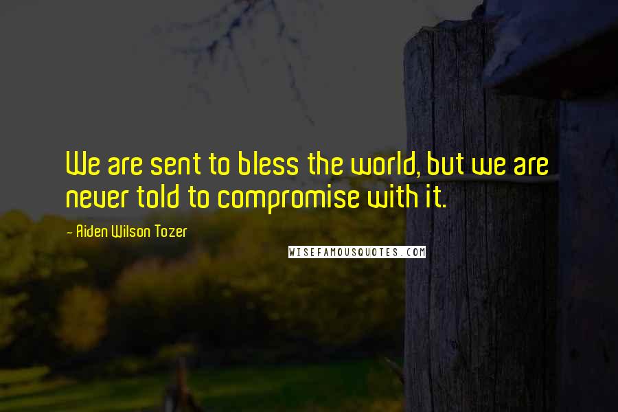 Aiden Wilson Tozer Quotes: We are sent to bless the world, but we are never told to compromise with it.