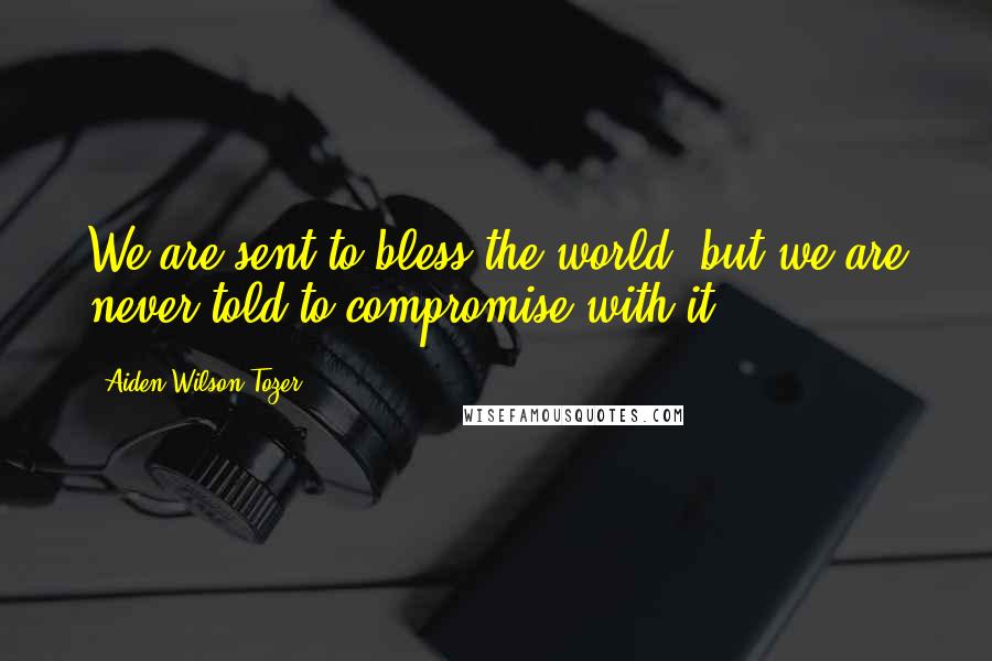 Aiden Wilson Tozer Quotes: We are sent to bless the world, but we are never told to compromise with it.