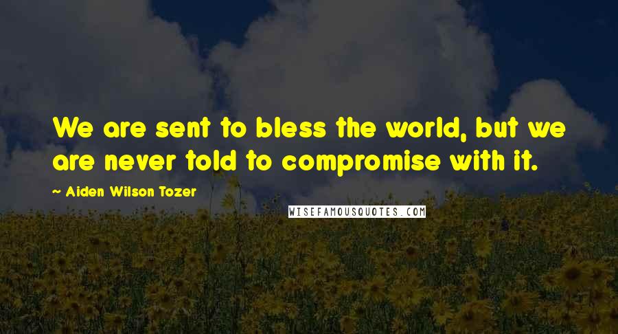 Aiden Wilson Tozer Quotes: We are sent to bless the world, but we are never told to compromise with it.