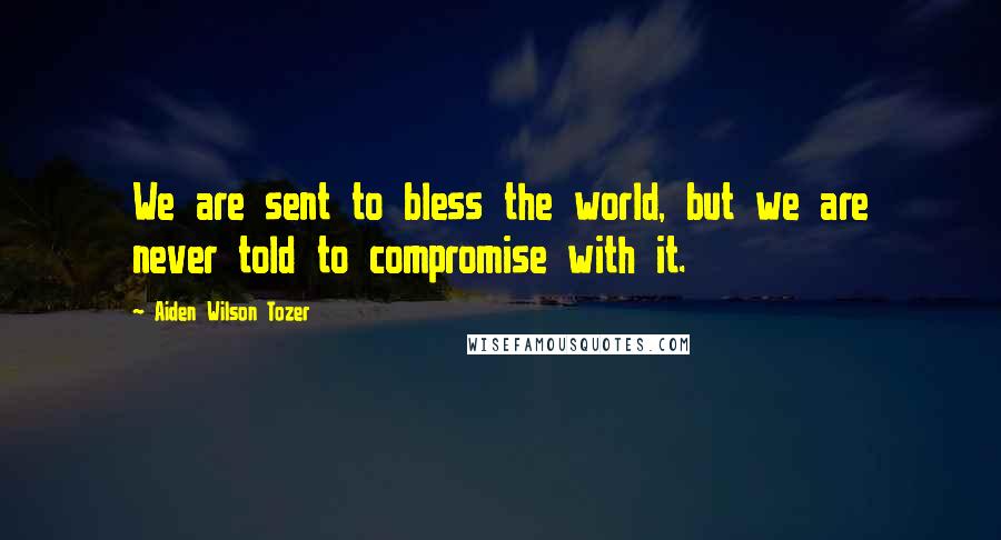 Aiden Wilson Tozer Quotes: We are sent to bless the world, but we are never told to compromise with it.