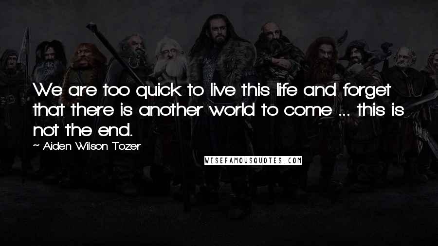 Aiden Wilson Tozer Quotes: We are too quick to live this life and forget that there is another world to come ... this is not the end.