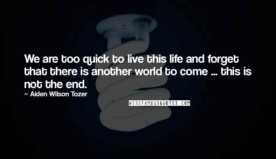 Aiden Wilson Tozer Quotes: We are too quick to live this life and forget that there is another world to come ... this is not the end.