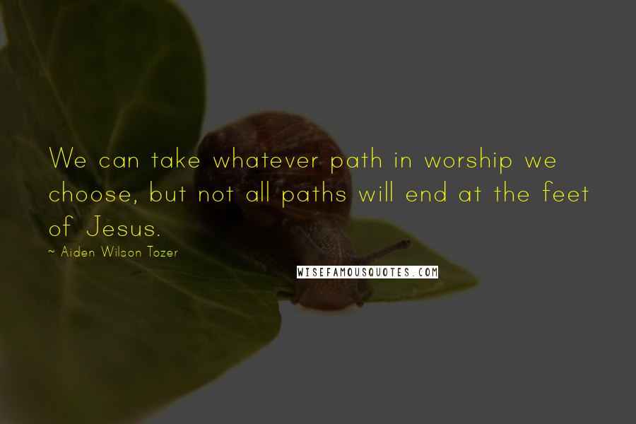 Aiden Wilson Tozer Quotes: We can take whatever path in worship we choose, but not all paths will end at the feet of Jesus.