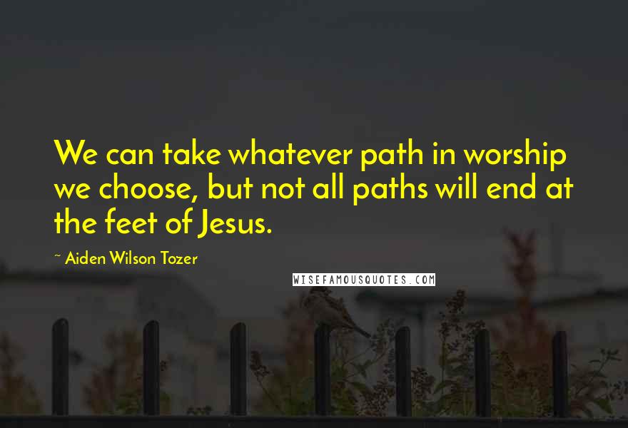 Aiden Wilson Tozer Quotes: We can take whatever path in worship we choose, but not all paths will end at the feet of Jesus.