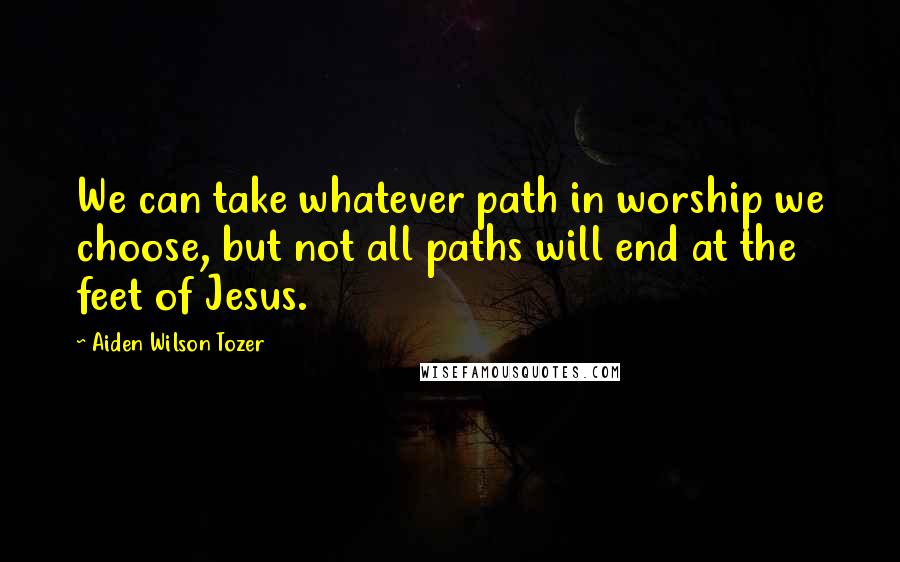 Aiden Wilson Tozer Quotes: We can take whatever path in worship we choose, but not all paths will end at the feet of Jesus.