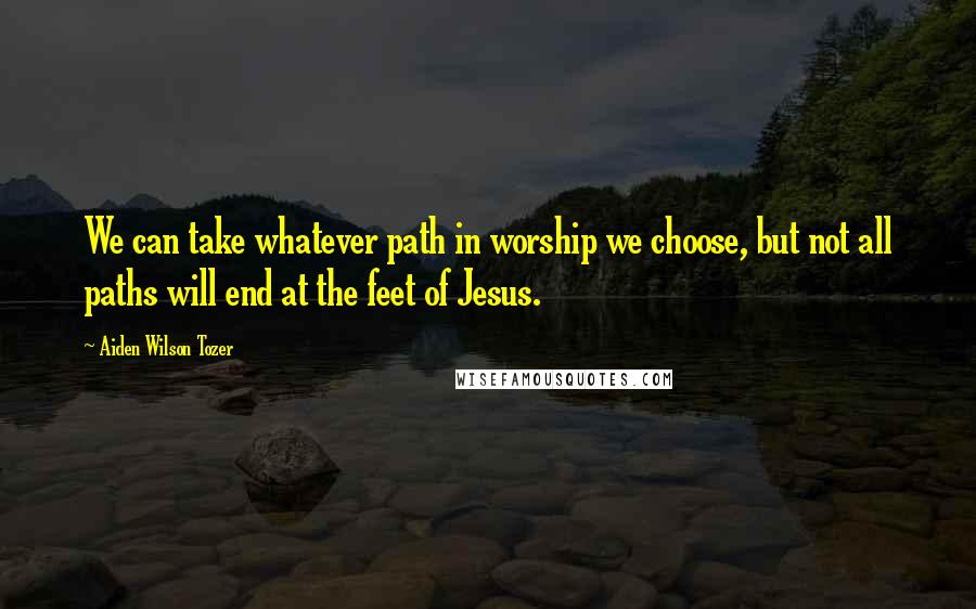 Aiden Wilson Tozer Quotes: We can take whatever path in worship we choose, but not all paths will end at the feet of Jesus.