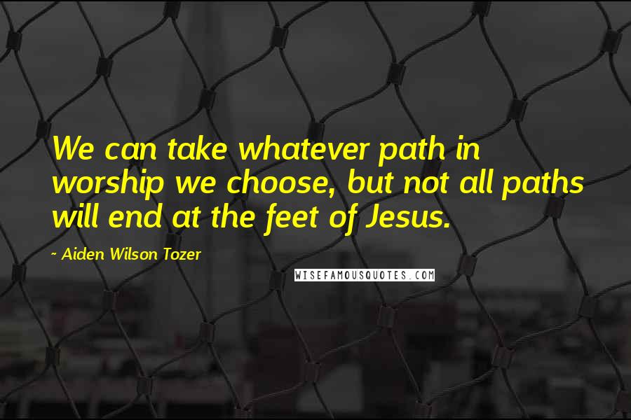 Aiden Wilson Tozer Quotes: We can take whatever path in worship we choose, but not all paths will end at the feet of Jesus.