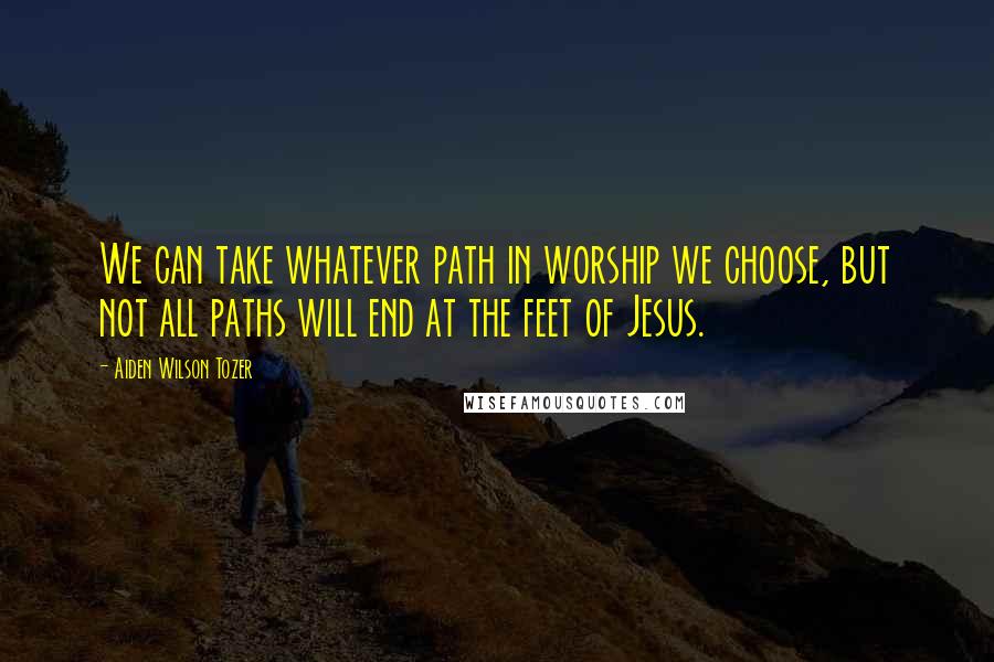 Aiden Wilson Tozer Quotes: We can take whatever path in worship we choose, but not all paths will end at the feet of Jesus.