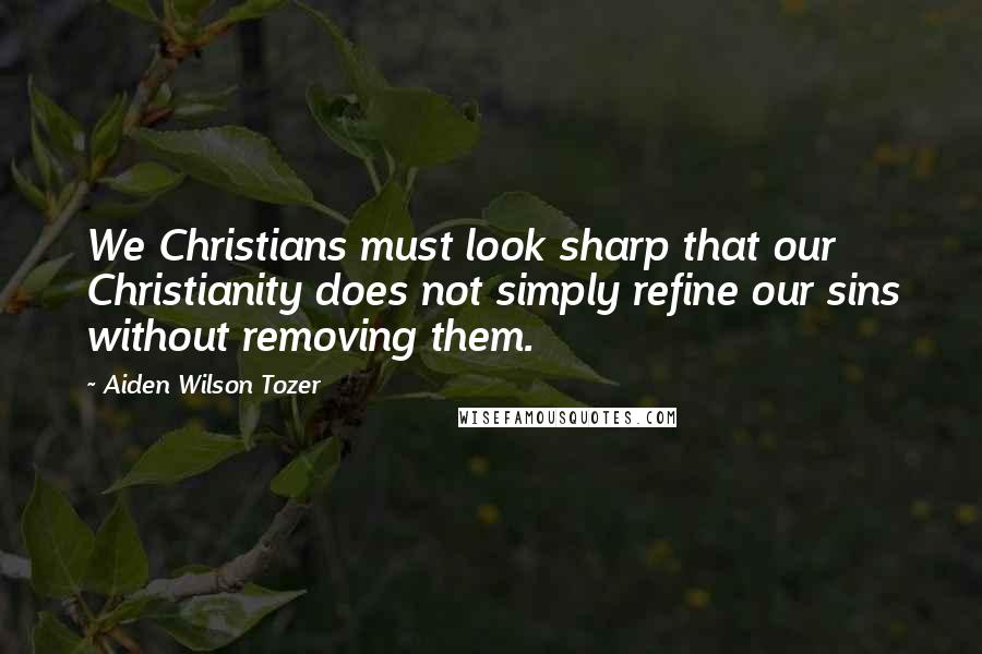 Aiden Wilson Tozer Quotes: We Christians must look sharp that our Christianity does not simply refine our sins without removing them.