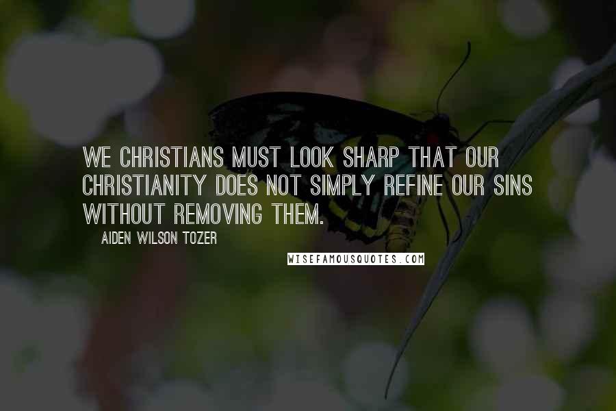 Aiden Wilson Tozer Quotes: We Christians must look sharp that our Christianity does not simply refine our sins without removing them.