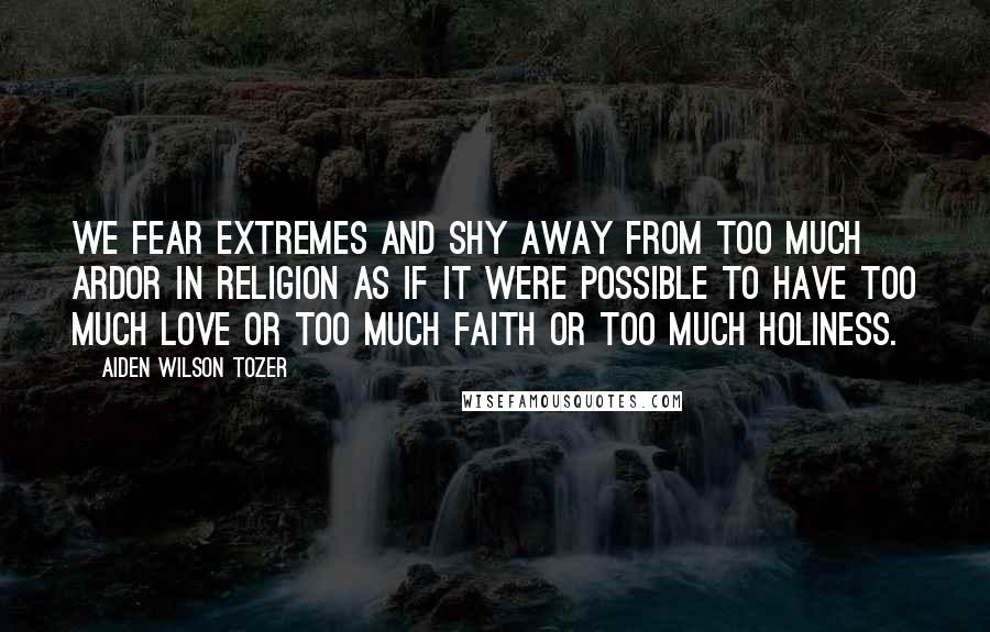 Aiden Wilson Tozer Quotes: We fear extremes and shy away from too much ardor in religion as if it were possible to have too much love or too much faith or too much holiness.