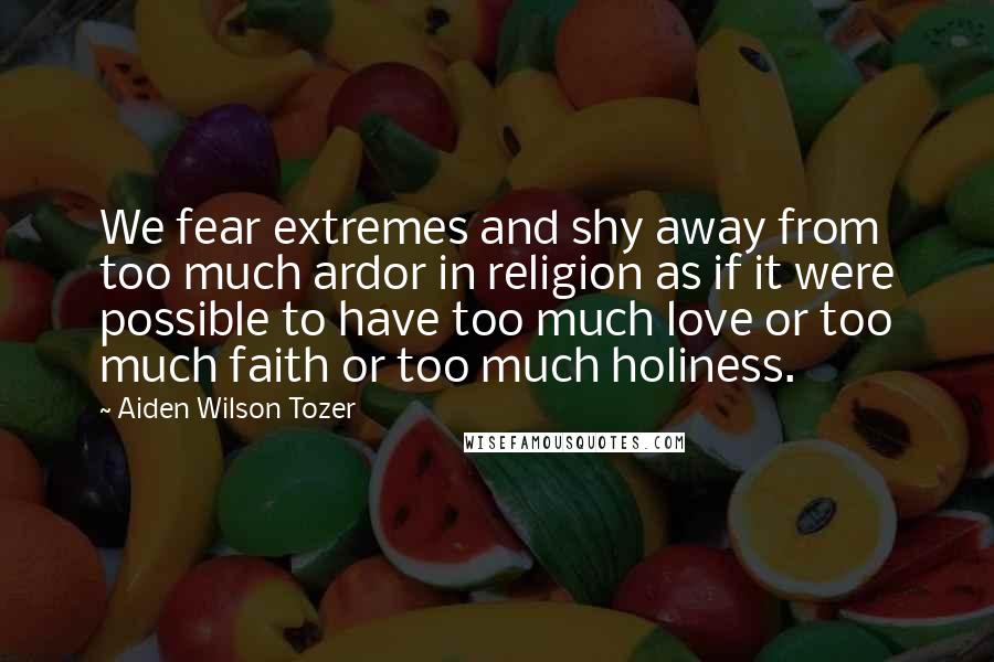 Aiden Wilson Tozer Quotes: We fear extremes and shy away from too much ardor in religion as if it were possible to have too much love or too much faith or too much holiness.