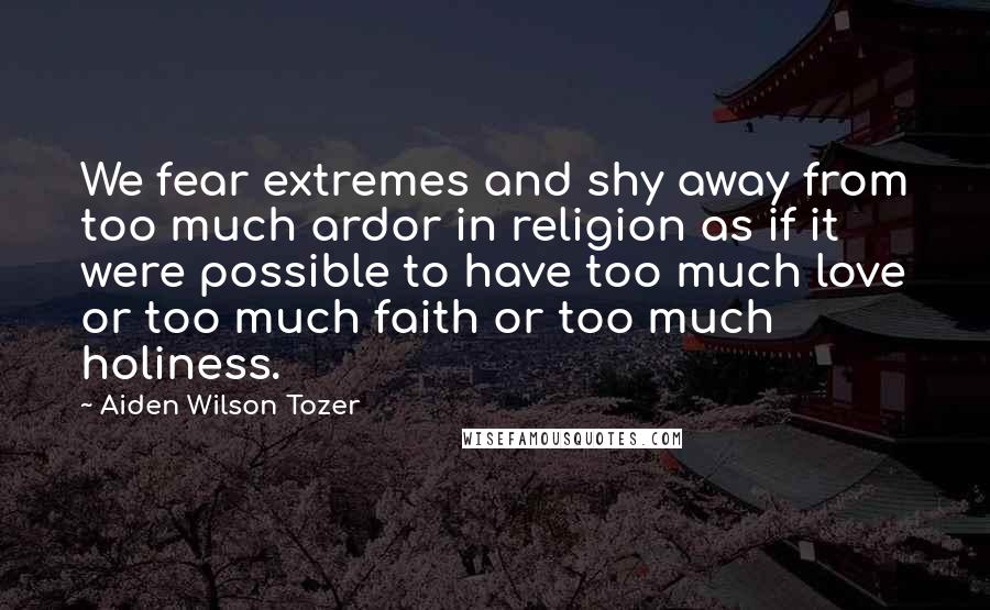 Aiden Wilson Tozer Quotes: We fear extremes and shy away from too much ardor in religion as if it were possible to have too much love or too much faith or too much holiness.