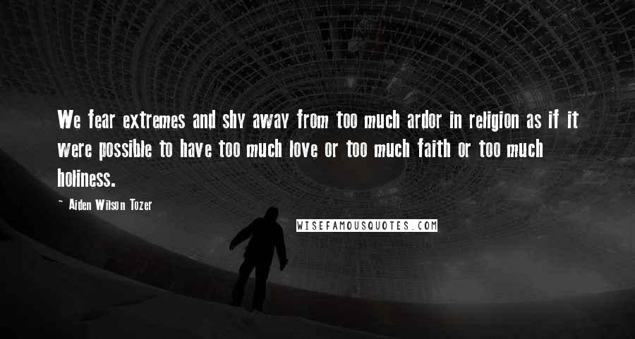 Aiden Wilson Tozer Quotes: We fear extremes and shy away from too much ardor in religion as if it were possible to have too much love or too much faith or too much holiness.