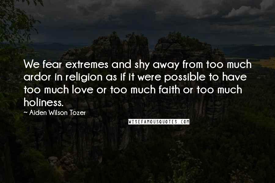 Aiden Wilson Tozer Quotes: We fear extremes and shy away from too much ardor in religion as if it were possible to have too much love or too much faith or too much holiness.