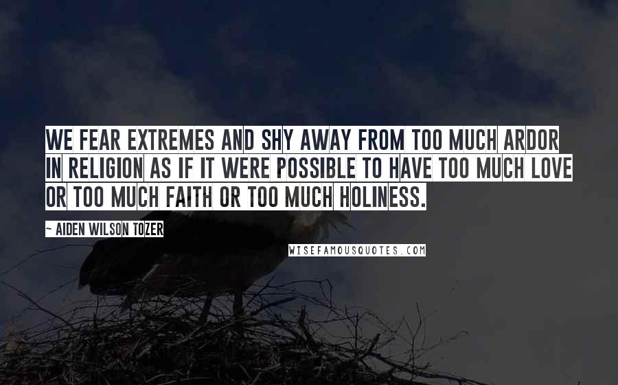 Aiden Wilson Tozer Quotes: We fear extremes and shy away from too much ardor in religion as if it were possible to have too much love or too much faith or too much holiness.