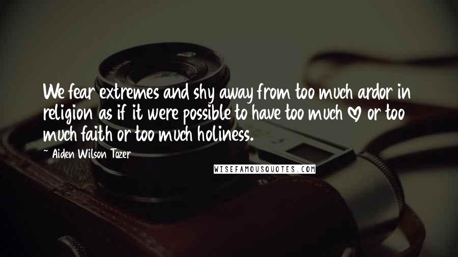 Aiden Wilson Tozer Quotes: We fear extremes and shy away from too much ardor in religion as if it were possible to have too much love or too much faith or too much holiness.