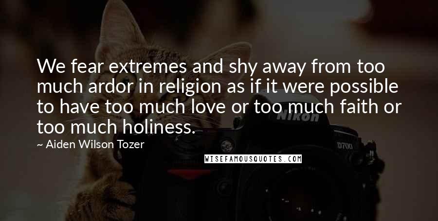 Aiden Wilson Tozer Quotes: We fear extremes and shy away from too much ardor in religion as if it were possible to have too much love or too much faith or too much holiness.