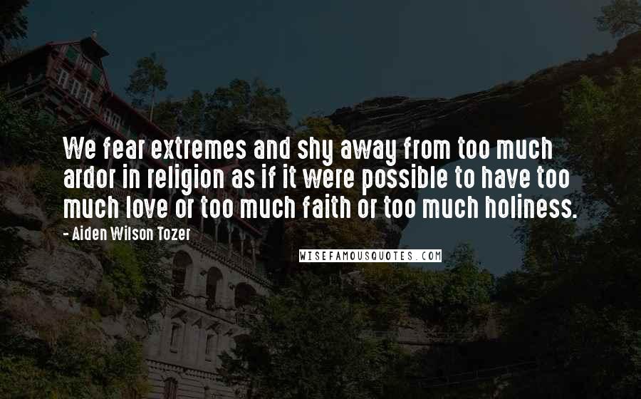 Aiden Wilson Tozer Quotes: We fear extremes and shy away from too much ardor in religion as if it were possible to have too much love or too much faith or too much holiness.