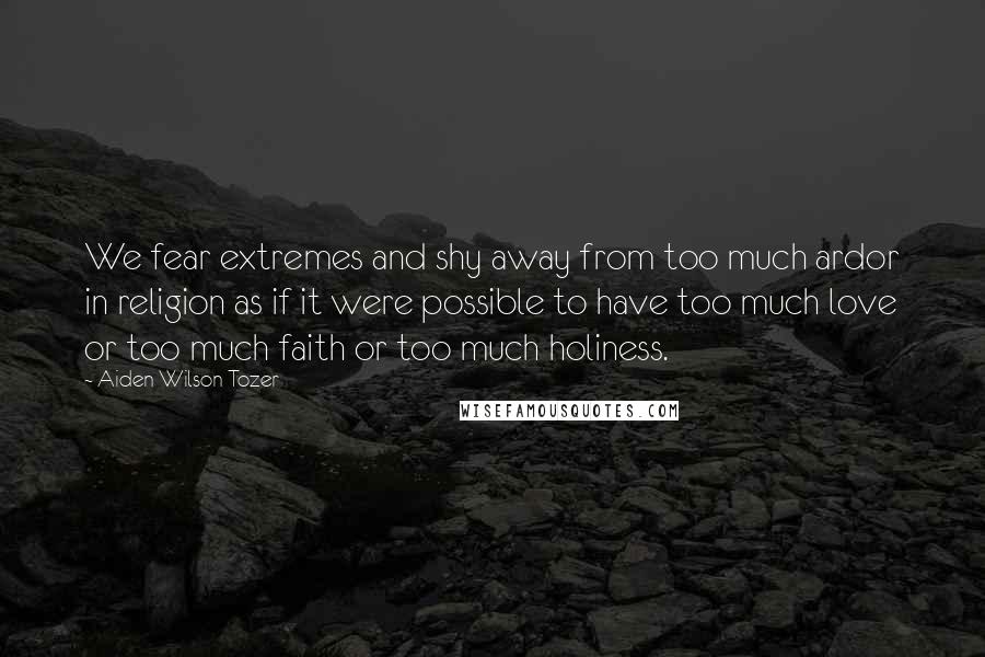 Aiden Wilson Tozer Quotes: We fear extremes and shy away from too much ardor in religion as if it were possible to have too much love or too much faith or too much holiness.