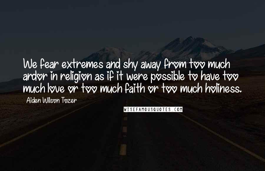Aiden Wilson Tozer Quotes: We fear extremes and shy away from too much ardor in religion as if it were possible to have too much love or too much faith or too much holiness.