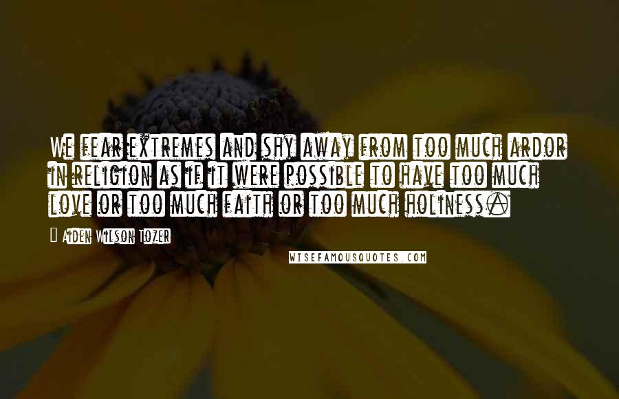 Aiden Wilson Tozer Quotes: We fear extremes and shy away from too much ardor in religion as if it were possible to have too much love or too much faith or too much holiness.