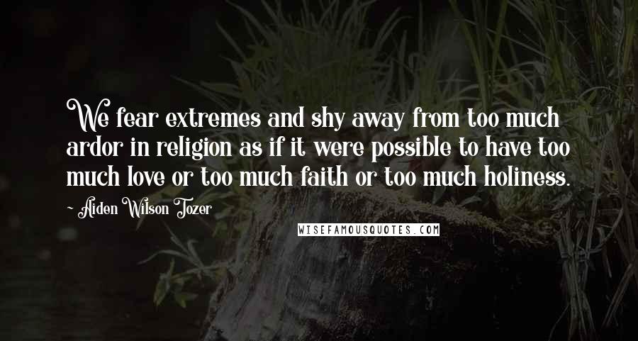 Aiden Wilson Tozer Quotes: We fear extremes and shy away from too much ardor in religion as if it were possible to have too much love or too much faith or too much holiness.