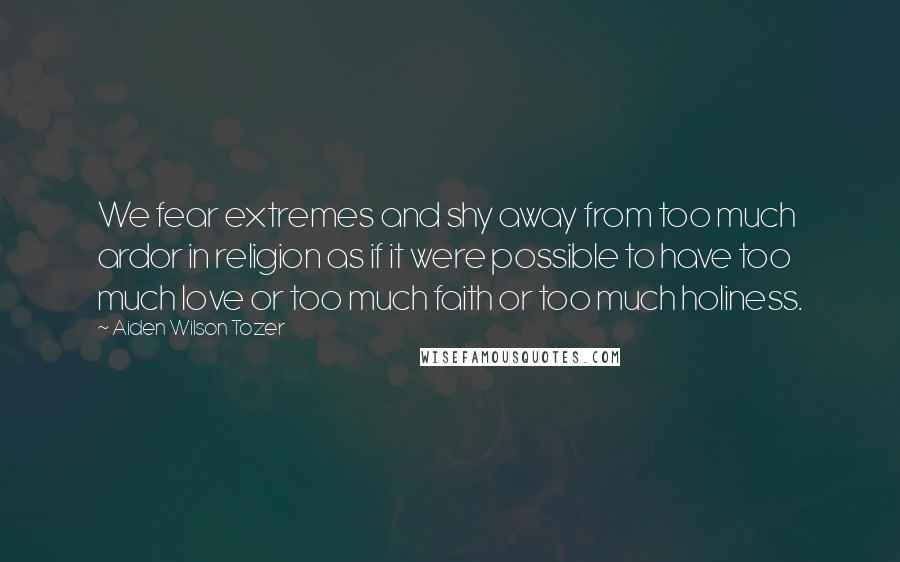 Aiden Wilson Tozer Quotes: We fear extremes and shy away from too much ardor in religion as if it were possible to have too much love or too much faith or too much holiness.